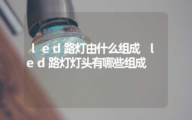 led路灯由什么组成 led路灯灯头有哪些组成